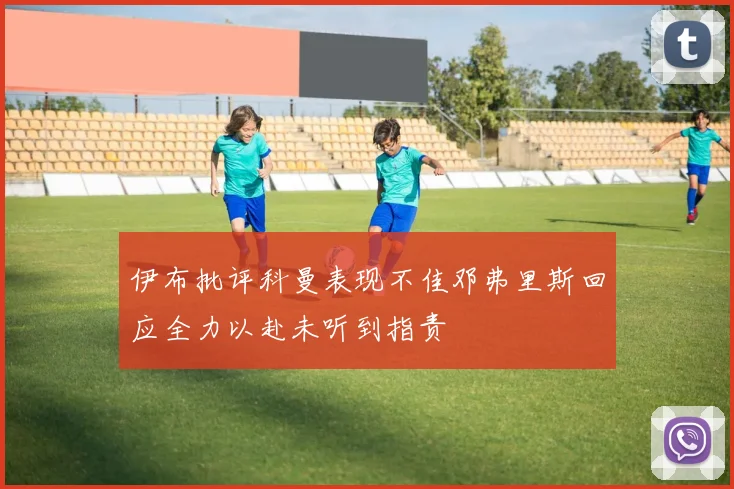 伊布批评科曼表现不佳邓弗里斯回应全力以赴未听到指责