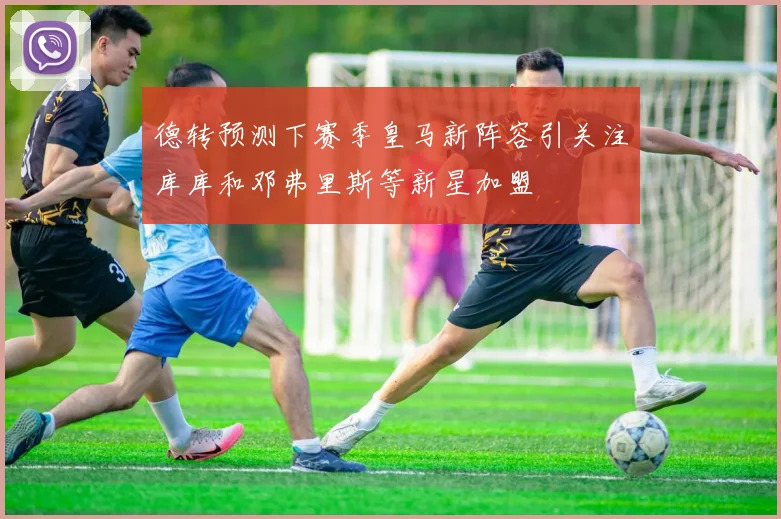 德转预测下赛季皇马新阵容引关注库库和邓弗里斯等新星加盟