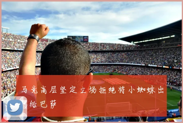 马竞高层坚定立场拒绝将小蜘蛛出售给巴萨