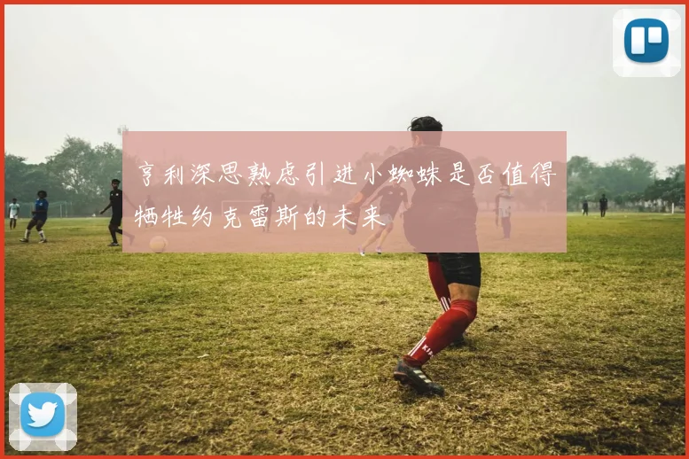 亨利深思熟虑引进小蜘蛛是否值得牺牲约克雷斯的未来