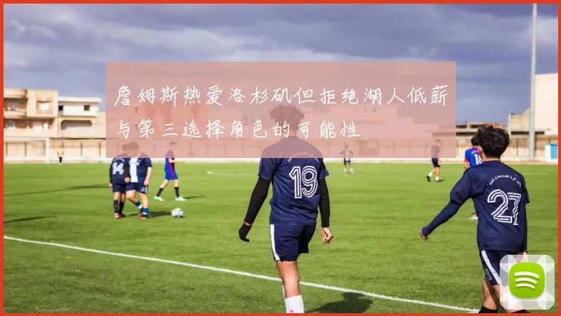 詹姆斯热爱洛杉矶但拒绝湖人低薪与第三选择角色的可能性
