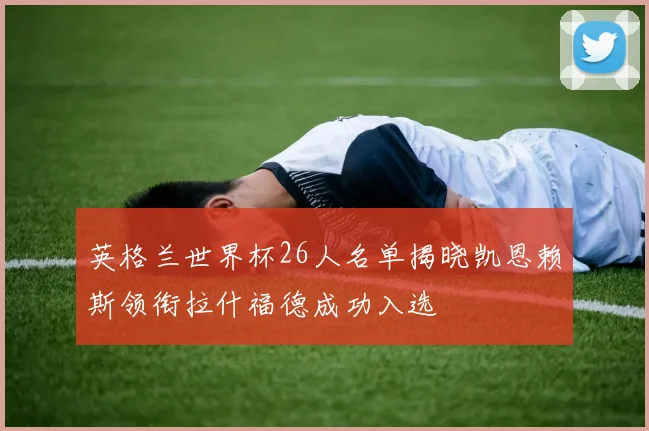英格兰世界杯26人名单揭晓凯恩赖斯领衔拉什福德成功入选