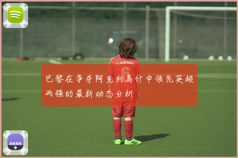 巴黎在争夺阿克利乌什中领先英超两强的最新动态分析