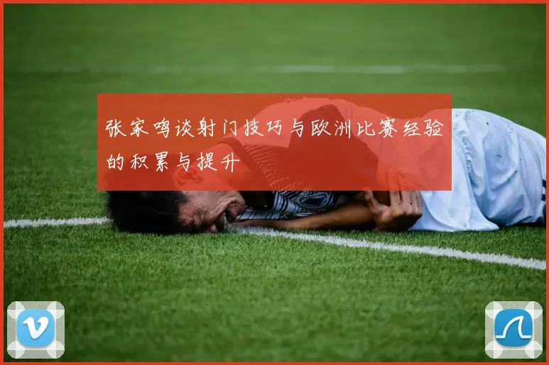 张家鸣谈射门技巧与欧洲比赛经验的积累与提升