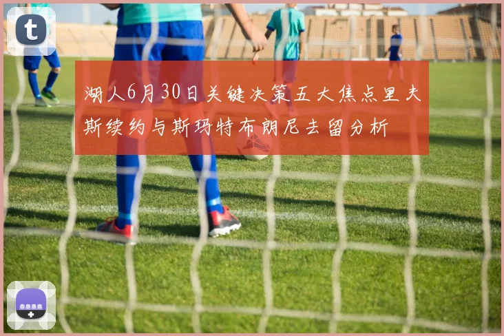 湖人6月30日关键决策五大焦点里夫斯续约与斯玛特布朗尼去留分析
