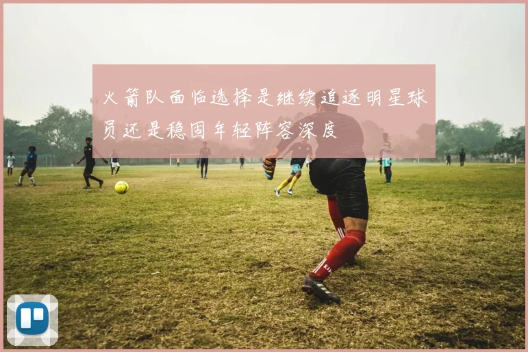 火箭队面临选择是继续追逐明星球员还是稳固年轻阵容深度