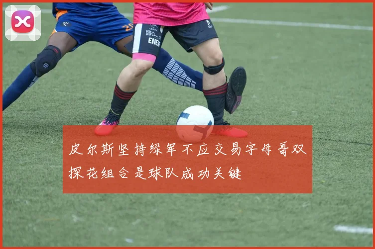皮尔斯坚持绿军不应交易字母哥双探花组合是球队成功关键