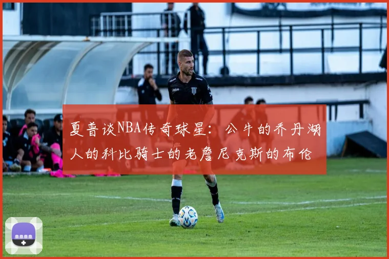 夏普谈NBA传奇球星：公牛的乔丹湖人的科比骑士的老詹尼克斯的布伦森