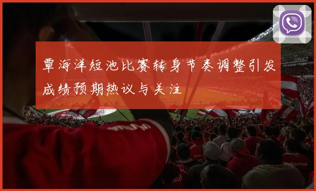 覃海洋短池比赛转身节奏调整引发成绩预期热议与关注