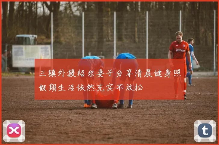 三镇外援绍尔妻子分享清晨健身照假期生活依然充实不放松